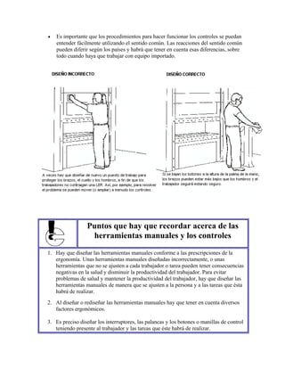 • Es importante que los procedimientos para hacer funcionar los controles se puedan
entender fácilmente utilizando el sentido común. Las reacciones del sentido común
pueden diferir según los países y habrá que tener en cuenta esas diferencias, sobre
todo cuando haya que trabajar con equipo importado.
Puntos que hay que recordar acerca de las
herramientas manuales y los controles
1. Hay que diseñar las herramientas manuales conforme a las prescripciones de la
ergonomía. Unas herramientas manuales diseñadas incorrectamente, o unas
herramientas que no se ajusten a cada trabajador o tarea pueden tener consecuencias
negativas en la salud y disminuir la productividad del trabajador. Para evitar
problemas de salud y mantener la productividad del trabajador, hay que diseñar las
herramientas manuales de manera que se ajusten a la persona y a las tareas que ésta
habrá de realizar.
2. Al diseñar o rediseñar las herramientas manuales hay que tener en cuenta diversos
factores ergonómicos.
3. Es preciso diseñar los interruptores, las palancas y los botones o manillas de control
teniendo presente al trabajador y las tareas que éste habrá de realizar.
 