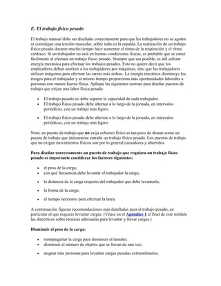 E. El trabajo físico pesado
El trabajo manual debe ser diseñado correctamente para que los trabajadores no se agoten
ni contraigan una tensión muscular, sobre todo en la espalda. La realización de un trabajo
físico pesado durante mucho tiempo hace aumentar el ritmo de la respiración y el ritmo
cardíaco. Si un trabajador no está en buenas condiciones físicas, es probable que se canse
fácilmente al efectuar un trabajo físico pesado. Siempre que sea posible, es útil utilizar
energía mecánica para efectuar los trabajos pesados. Esto no quiere decir que los
empleadores deban sustituir a los trabajadores por máquinas, sino que los trabajadores
utilicen máquinas para efectuar las tareas más arduas. La energía mecánica disminuye los
riesgos para el trabajador y al mismo tiempo proporciona más oportunidades laborales a
personas con menos fuerza física. Aplique las siguientes normas para diseñar puestos de
trabajo que exijan una labor física pesada:
• El trabajo pesado no debe superar la capacidad de cada trabajador.
• El trabajo físico pesado debe alternar a lo largo de la jornada, en intervalos
periódicos, con un trabajo más ligero.
• El trabajo físico pesado debe alternar a lo largo de la jornada, en intervalos
periódicos, con un trabajo más ligero.
Nota: un puesto de trabajo que no exija esfuerzo físico es tan poco de desear como un
puesto de trabajo que únicamente entrañe un trabajo físico pesado. Los puestos de trabajo
que no exigen movimientos físicos son por lo general cansadores y aburridos.
Para diseñar correctamente un puesto de trabajo que requiera un trabajo físico
pesado es importante considerar los factores siguientes:
• el peso de la carga;
• con qué frecuencia debe levantar el trabajador la carga;
• la distancia de la carga respecto del trabajador que debe levantarla;
• la forma de la carga;
• el tiempo necesario para efectuar la tarea.
A continuación figuran recomendaciones más detalladas para el trabajo pesado, en
particular el que requiere levantar cargas. (Véase en el Apéndice 1 al final de este módulo
las directrices sobre técnicas adecuadas para levantar y llevar cargas.)
Disminuir el peso de la carga:
• reempaquetar la carga para disminuir el tamaño;
• disminuir el número de objetos que se llevan de una vez;
• asignar más personas para levantar cargas pesadas extraordinarias.
 