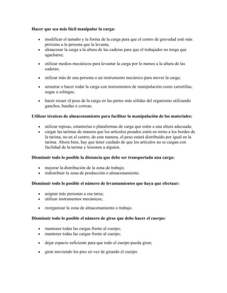 Hacer que sea más fácil manipular la carga:
• modificar el tamaño y la forma de la carga para que el centro de gravedad esté más
próximo a la persona que la levanta;
• almacenar la carga a la altura de las caderas para que el trabajador no tenga que
agacharse;
• utilizar medios mecánicos para levantar la carga por lo menos a la altura de las
caderas;
• utilizar más de una persona o un instrumento mecánico para mover la carga;
• arrastrar o hacer rodar la carga con instrumentos de manipulación como carretillas,
sogas o eslingas;
• hacer recaer el peso de la carga en las partes más sólidas del organismo utilizando
ganchos, bandas o correas.
Utilizar técnicas de almacenamiento para facilitar la manipulación de los materiales:
• utilizar repisas, estanterías o plataformas de carga que estén a una altura adecuada;
• cargar las tarimas de manera que los artículos pesados estén en torno a los bordes de
la tarima, no en el centro; de esta manera, el peso estará distribuido por igual en la
tarima. Ahora bien, hay que tener cuidado de que los artículos no se caigan con
facilidad de la tarima y lesionen a alguien.
Disminuir todo lo posible la distancia que debe ser transportada una carga:
• mejorar la distribución de la zona de trabajo;
• redistribuir la zona de producción o almacenamiento.
Disminuir todo lo posible el número de levantamientos que haya que efectuar:
• asignar más personas a esa tarea;
• utilizar instrumentos mecánicos;
• reorganizar la zona de almacenamiento o trabajo.
Disminuir todo lo posible el número de giros que debe hacer el cuerpo:
• mantener todas las cargas frente al cuerpo;
• mantener todas las cargas frente al cuerpo;
• dejar espacio suficiente para que todo el cuerpo pueda girar;
• girar moviendo los pies en vez de girando el cuerpo.
 