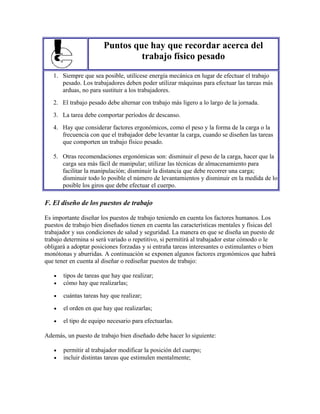Puntos que hay que recordar acerca del
trabajo físico pesado
1. Siempre que sea posible, utilícese energía mecánica en lugar de efectuar el trabajo
pesado. Los trabajadores deben poder utilizar máquinas para efectuar las tareas más
arduas, no para sustituir a los trabajadores.
2. El trabajo pesado debe alternar con trabajo más ligero a lo largo de la jornada.
3. La tarea debe comportar períodos de descanso.
4. Hay que considerar factores ergonómicos, como el peso y la forma de la carga o la
frecuencia con que el trabajador debe levantar la carga, cuando se diseñen las tareas
que comporten un trabajo físico pesado.
5. Otras recomendaciones ergonómicas son: disminuir el peso de la carga, hacer que la
carga sea más fácil de manipular; utilizar las técnicas de almacenamiento para
facilitar la manipulación; disminuir la distancia que debe recorrer una carga;
disminuir todo lo posible el número de levantamientos y disminuir en la medida de lo
posible los giros que debe efectuar el cuerpo.
F. El diseño de los puestos de trabajo
Es importante diseñar los puestos de trabajo teniendo en cuenta los factores humanos. Los
puestos de trabajo bien diseñados tienen en cuenta las características mentales y físicas del
trabajador y sus condiciones de salud y seguridad. La manera en que se diseña un puesto de
trabajo determina si será variado o repetitivo, si permitirá al trabajador estar cómodo o le
obligará a adoptar posiciones forzadas y si entraña tareas interesantes o estimulantes o bien
monótonas y aburridas. A continuación se exponen algunos factores ergonómicos que habrá
que tener en cuenta al diseñar o rediseñar puestos de trabajo:
• tipos de tareas que hay que realizar;
• cómo hay que realizarlas;
• cuántas tareas hay que realizar;
• el orden en que hay que realizarlas;
• el tipo de equipo necesario para efectuarlas.
Además, un puesto de trabajo bien diseñado debe hacer lo siguiente:
• permitir al trabajador modificar la posición del cuerpo;
• incluir distintas tareas que estimulen mentalmente;
 