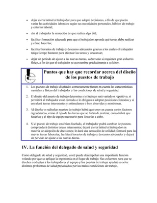• dejar cierta latitud al trabajador para que adopte decisiones, a fin de que pueda
variar las actividades laborales según sus necesidades personales, hábitos de trabajo
y entorno laboral;
• dar al trabajador la sensación de que realiza algo útil;
• facilitar formación adecuada para que el trabajador aprenda qué tareas debe realizar
y cómo hacerlas;
• facilitar horarios de trabajo y descanso adecuados gracias a los cuales el trabajador
tenga tiempo bastante para efectuar las tareas y descansar;
• dejar un período de ajuste a las nuevas tareas, sobre todo si requieren gran esfuerzo
físico, a fin de que el trabajador se acostumbre gradualmente a su labor.
Puntos que hay que recordar acerca del diseño
de los puestos de trabajo
1. Los puestos de trabajo diseñados correctamente tienen en cuenta las características
mentales y físicas del trabajador y las condiciones de salud y seguridad.
2. El diseño del puesto de trabajo determina si el trabajo será variado o repetitivo, si
permitirá al trabajador estar cómodo o le obligará a adoptar posiciones forzadas y si
entrañará tareas interesantes y estimulantes o bien aburridas y monótonas.
3. Al diseñar o rediseñar puestos de trabajo habrá que tener en cuenta varios factores
ergonómicos, como el tipo de las tareas que se habrá de realizar, cómo habrá que
hacerlas y el tipo de equipo necesario para llevarlas a cabo.
4. Si el puesto de trabajo está bien diseñado, el trabajador podrá cambiar de postura;
comprenderá distintas tareas interesantes; dejará cierta latitud al trabajador en
materia de adopción de decisiones; le dará una sensación de utilidad; formará para las
nuevas tareas laborales; facilitará horarios de trabajo y descanso adecuados y dejará
un período de ajuste a las nuevas tareas.
IV. La función del delegado de salud y seguridad
Como delegado de salud y seguridad, usted puede desempeñar una importante función
velando por que se aplique la ergonomía en el lugar de trabajo. Sus esfuerzos para que se
diseñen o adapten a los trabajadores el equipo y los puestos de trabajo ayudará a evitar
distintos problemas de salud provocados por las malas condiciones de trabajo.
 