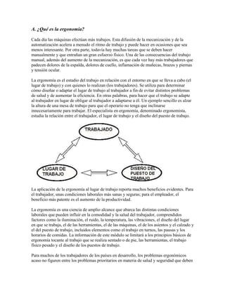 A. ¿Qué es la ergonomía?
Cada día las máquinas efectúan más trabajos. Esta difusión de la mecanización y de la
automatización acelera a menudo el ritmo de trabajo y puede hacer en ocasiones que sea
menos interesante. Por otra parte, todavía hay muchas tareas que se deben hacer
manualmente y que entrañan un gran esfuerzo físico. Una de las consecuencias del trabajo
manual, además del aumento de la mecanización, es que cada vez hay más trabajadores que
padecen dolores de la espalda, dolores de cuello, inflamación de muñecas, brazos y piernas
y tensión ocular.
La ergonomía es el estudio del trabajo en relación con el entorno en que se lleva a cabo (el
lugar de trabajo) y con quienes lo realizan (los trabajadores). Se utiliza para determinar
cómo diseñar o adaptar el lugar de trabajo al trabajador a fin de evitar distintos problemas
de salud y de aumentar la eficiencia. En otras palabras, para hacer que el trabajo se adapte
al trabajador en lugar de obligar al trabajador a adaptarse a él. Un ejemplo sencillo es alzar
la altura de una mesa de trabajo para que el operario no tenga que inclinarse
innecesariamente para trabajar. El especialista en ergonomía, denominado ergonomista,
estudia la relación entre el trabajador, el lugar de trabajo y el diseño del puesto de trabajo.
La aplicación de la ergonomía al lugar de trabajo reporta muchos beneficios evidentes. Para
el trabajador, unas condiciones laborales más sanas y seguras; para el empleador, el
beneficio más patente es el aumento de la productividad.
La ergonomía es una ciencia de amplio alcance que abarca las distintas condiciones
laborales que pueden influir en la comodidad y la salud del trabajador, comprendidos
factores como la iluminación, el ruido, la temperatura, las vibraciones, el diseño del lugar
en que se trabaja, el de las herramientas, el de las máquinas, el de los asientos y el calzado y
el del puesto de trabajo, incluidos elementos como el trabajo en turnos, las pausas y los
horarios de comidas. La información de este módulo se limitará a los principios básicos de
ergonomía tocante al trabajo que se realiza sentado o de pie, las herramientas, el trabajo
físico pesado y el diseño de los puestos de trabajo.
Para muchos de los trabajadores de los países en desarrollo, los problemas ergonómicos
acaso no figuren entre los problemas prioritarios en materia de salud y seguridad que deben
 