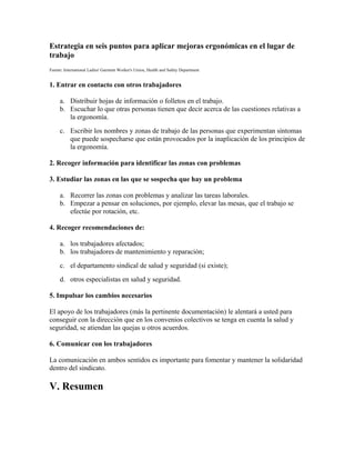 Estrategia en seis puntos para aplicar mejoras ergonómicas en el lugar de
trabajo
Fuente: International Ladies' Garment Worker's Union, Health and Safety Department
1. Entrar en contacto con otros trabajadores
a. Distribuir hojas de información o folletos en el trabajo.
b. Escuchar lo que otras personas tienen que decir acerca de las cuestiones relativas a
la ergonomía.
c. Escribir los nombres y zonas de trabajo de las personas que experimentan síntomas
que puede sospecharse que están provocados por la inaplicación de los principios de
la ergonomía.
2. Recoger información para identificar las zonas con problemas
3. Estudiar las zonas en las que se sospecha que hay un problema
a. Recorrer las zonas con problemas y analizar las tareas laborales.
b. Empezar a pensar en soluciones, por ejemplo, elevar las mesas, que el trabajo se
efectúe por rotación, etc.
4. Recoger recomendaciones de:
a. los trabajadores afectados;
b. los trabajadores de mantenimiento y reparación;
c. el departamento sindical de salud y seguridad (si existe);
d. otros especialistas en salud y seguridad.
5. Impulsar los cambios necesarios
El apoyo de los trabajadores (más la pertinente documentación) le alentará a usted para
conseguir con la dirección que en los convenios colectivos se tenga en cuenta la salud y
seguridad, se atiendan las quejas u otros acuerdos.
6. Comunicar con los trabajadores
La comunicación en ambos sentidos es importante para fomentar y mantener la solidaridad
dentro del sindicato.
V. Resumen
 