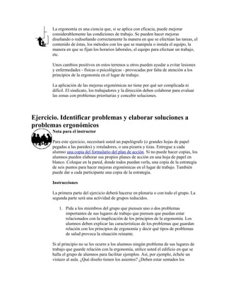 La ergonomía es una ciencia que, si se aplica con eficacia, puede mejorar
considerablemente las condiciones de trabajo. Se pueden hacer mejoras
diseñando o rediseñando correctamente la manera en que se efectúan las tareas, el
contenido de éstas, los métodos con los que se manipula o instala el equipo, la
manera en que se fijan los horarios laborales, el equipo para efectuar un trabajo,
etc.
Unos cambios positivos en estos terrenos u otros pueden ayudar a evitar lesiones
y enfermedades - físicas o psicológicas - provocadas por falta de atención a los
principios de la ergonomía en el lugar de trabajo.
La aplicación de las mejoras ergonómicas no tiene por qué ser complicada ni
difícil. El sindicato, los trabajadores y la dirección deben colaborar para evaluar
las zonas con problemas prioritarias y concebir soluciones.
Ejercicio. Identificar problemas y elaborar soluciones a
problemas ergonómicos
Nota para el instructor
Para este ejercicio, necesitará usted un papelógrafo (o grandes hojas de papel
pegadas a las paredes) y rotuladores, o una pizarra y tizas. Entregue a cada
alumno una copia del formulario del plan de acción. Si no puede hacer copias, los
alumnos pueden elaborar sus propios planes de acción en una hoja de papel en
blanco. Coloque en la pared, donde todos puedan verla, una copia de la estrategia
de seis puntos para hacer mejoras ergonómicas en el lugar de trabajo. También
puede dar a cada participante una copia de la estrategia.
Instrucciones
La primera parte del ejercicio deberá hacerse en plenaria o con todo el grupo. La
segunda parte será una actividad de grupos reducidos.
1. Pida a los miembros del grupo que piensen uno o dos problemas
importantes de sus lugares de trabajo que piensen que puedan estar
relacionados con la inaplicación de los principios de la ergonomía. Los
alumnos deben explicar las características de los problemas que guardan
relación con los principios de ergonomía y decir qué tipos de problemas
de salud provoca la situación reinante.
Si al principio no se les ocurre a los alumnos ningún problema de sus lugares de
trabajo que guarde relación con la ergonomía, utilice usted el edificio en que se
halla el grupo de alumnos para facilitar ejemplos. Así, por ejemplo, échele un
vistazo al aula. ¿Qué diseño tienen los asientos? ¿Deben estar sentados los
 