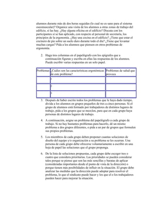 alumnos durante más de dos horas seguidas (lo cual no es sano para el sistema
oseomuscular)? Organice una visita de los alumnos a otras zonas de trabajo del
edificio, si las hay. ¿Hay alguna oficina en el edificio? Discuta con los
participantes si se han aplicado, con respecto al personal de secretaría, los
principios de la ergonomía. ¿Hay una cocina en el edificio? ¿Tiene que estar el
cocinero de pie sobre un suelo duro durante todo el día? ¿Tiene que levantar
muchas cargas? Pida a los alumnos que piensen en otros problemas de
ergonomía.
2. Haga tres columnas en el papelógrafo con los epígrafes que a
continuación figuran y escriba en ellas las respuestas de los alumnos.
Puede escribir varias respuestas en un solo papel.
Problemas ¿Cuáles son las características ergonómicas
de este problema?
Problemas de salud que
provoca
1
2
3
3. Después de haber escrito todos los problemas que le haya dado tiempo,
divida a los alumnos en grupos pequeños de tres a cinco personas. Si el
grupo de alumnos está formado por trabajadores de distintos lugares de
trabajo, pida a los grupos que se mezclen, para que en cada grupo haya
personas de distintos lugares de trabajo.
4. A continuación, asigne un problema del papelógrafo a cada grupo de
trabajo. Si no hay bastantes problemas para hacerlo, dé un mismo
problema a dos grupos diferentes, o pida a un par de grupos que formulen
sus propios problemas.
5. Los miembros de cada grupo deben proponer cuantas soluciones de
diseño del equipo y/o organización a su problema se les ocurran. Una
persona de cada grupo debe ofrecerse voluntariamente a escribir en una
hoja de papel las soluciones que el grupo proponga.
6. De la lista de soluciones propuestas, cada grupo debe escoger tres o
cuatro que considera prioritarias. Las prioridades se pueden considerar
tales porque se piense que son las más sencillas y baratas de aplicar
(consideradas importantes desde el punto de vista de la dirección) o
porque tienen más posibilidades de influir en la situación. El grupo debe
analizar las medidas que la dirección puede adoptar para resolver el
problema, lo que el sindicato puede hacer y los que el o los trabajadores
pueden hacer para mejorar la situación.
 