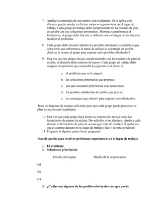 7. Analice la estrategia de seis puntos con la plenaria. Si se aplica con
eficacia, puede ayudar a efectuar mejoras ergonómicas en el lugar de
trabajo. Cada grupo de trabajo debe cumplimentar un formulario de plan
de acción con sus soluciones prioritarias. Mientras cumplimenta el
formulario, el grupo debe discutir y elaborar una estrategia de acción para
resolver el problema.
8. Cada grupo debe discutir además los posibles obstáculos al cambio a que
deba tener que enfrentarse al tratar de aplicar su estrategia de acción.
¿Qué se le ocurre al grupo para superar estos posibles obstáculos?
9. Una vez que los grupos hayan cumplimentados sus formularios de plan de
acción, la plenaria debe reunirse de nuevo. Cada grupo de trabajo debe
designar un portavoz que expondrá lo siguiente a la plenaria:
a. el problema que se le asignó;
b. las soluciones prioritarias que propuso;
c. por qué consideró prioritarias esas soluciones;
d. los posibles obstáculos al cambio que previó;
e. as estrategias que elaboró para superar esos obstáculos.
Trate de disponer de tiempo suficiente para que cada grupo pueda presentar su
plan de acción ante la plenaria.
10. Una vez que cada grupo haya hecho su exposición, recoja todos los
formularios de planes de acción. Devuélvalos a los alumnos, dando a cada
alumno el formulario de plan de acción que trata de resolver el problema
que el alumno detectó en su lugar de trabajo (fase 1 de este ejercicio):
11. Pregunte si alguien quiere hacer preguntas.
Plan de acción para resolver problemas ergonómicos en el lugar de trabajo
1. El problema
2. Soluciones prioritarias
Diseño del equipo Diseño de la organización
(a)
(b)
(c)
3. ¿Cuáles son algunos de los posibles obstáculos con que puede
 