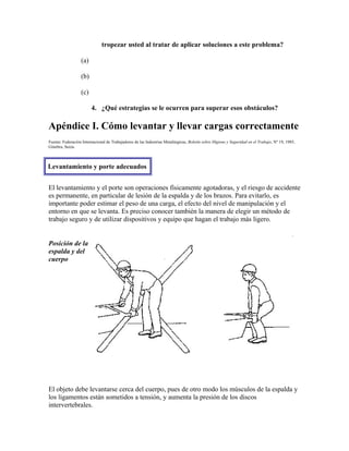 tropezar usted al tratar de aplicar soluciones a este problema?
(a)
(b)
(c)
4. ¿Qué estrategias se le ocurren para superar esos obstáculos?
Apéndice I. Cómo levantar y llevar cargas correctamente
Fuente: Federación Internacional de Trabajadores de las Industrias Metalúrgicas, Boletín sobre Higiene y Seguridad en el Trabajo, Nº 19, 1985,
Ginebra, Suiza.
Levantamiento y porte adecuados
El levantamiento y el porte son operaciones físicamente agotadoras, y el riesgo de accidente
es permanente, en particular de lesión de la espalda y de los brazos. Para evitarlo, es
importante poder estimar el peso de una carga, el efecto del nivel de manipulación y el
entorno en que se levanta. Es preciso conocer también la manera de elegir un método de
trabajo seguro y de utilizar dispositivos y equipo que hagan el trabajo más ligero.
Posición de la
espalda y del
cuerpo
El objeto debe levantarse cerca del cuerpo, pues de otro modo los músculos de la espalda y
los ligamentos están sometidos a tensión, y aumenta la presión de los discos
intervertebrales.
 