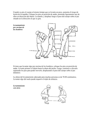 Cuando se gira el cuerpo al mismo tiempo que se levanta un peso, aumenta el riesgo de
lesión de la espalda. Coloque los pies en posición de andar, poniendo ligeramente uno de
ellos en dirección del objeto. Levántelo, y desplace luego el peso del cuerpo sobre el pie
situado en la dirección en que se gira.
Levantamiento
por encima de
los hombros
Si tiene que levantar algo por encima de los hombros, coloque los pies en posición de
andar. Levante primero el objeto hasta la altura del pecho. Luego, comience a elevarlo
separando los pies para poder moverlo, desplazando el peso del cuerpo sobre el pie
delantero.
La altura del levantamiento adecuada para muchas personas es de 70-80 centímetros.
Levantar algo del suelo puede requerir el triple de esfuerzo.
Levantamiento
con otros
 