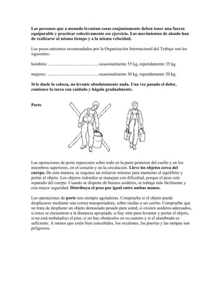 Las personas que a menudo levantan cosas conjuntamente deben tener una fuerza
equiparable y practicar colectivamente ese ejercicio. Los movimientos de alzado han
de realizarse al mismo tiempo y a la misma velocidad.
Los pesos máximos recomendados por la Organización Internacional del Trabajo son los
siguientes:
hombres: ..............................................ocasionalmente 55 kg, repetidamente 35 kg.
mujeres: ...............................................ocasionalmente 30 kg, repetidamente 20 kg.
Si le duele la cabeza, no levante absolutamente nada. Una vez pasado el dolor,
comience la tarea con cuidado y hágala gradualmente.
Porte
Las operaciones de porte repercuten sobre todo en la parte posterior del cuello y en los
miembros superiores, en el corazón y en la circulación. Lleve los objetos cerca del
cuerpo. De esta manera, se requiere un esfuerzo mínimo para mantener el equilibrio y
portar el objeto. Los objetos redondos se manejan con dificultad, porque el peso está
separado del cuerpo. Cuando se dispone de buenos asideros, se trabaja más fácilmente y
con mayor seguridad. Distribuya el peso por igual entre ambas manos.
Las operaciones de porte son siempre agotadoras. Compruebe si el objeto puede
desplazarse mediante una correa transportadora, sobre ruedas o un carrito. Compruebe que
no trata de desplazar un objeto demasiado pesado para usted, si existen asideros adecuados,
si éstos se encuentran a la distancia apropiada, si hay sitio para levantar y portar el objeto,
si no está resbaladizo el piso, si no hay obstáculos en su camino y si el alumbrado es
suficiente. A menos que estén bien concebidos, los escalones, las puertas y las rampas son
peligrosos.
 