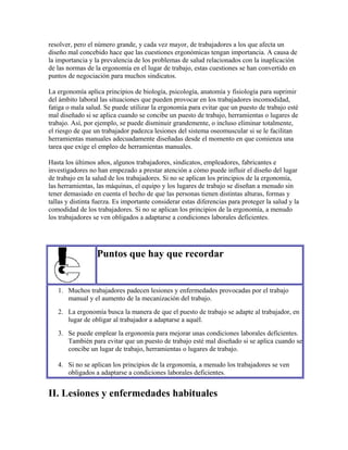resolver, pero el número grande, y cada vez mayor, de trabajadores a los que afecta un
diseño mal concebido hace que las cuestiones ergonómicas tengan importancia. A causa de
la importancia y la prevalencia de los problemas de salud relacionados con la inaplicación
de las normas de la ergonomía en el lugar de trabajo, estas cuestiones se han convertido en
puntos de negociación para muchos sindicatos.
La ergonomía aplica principios de biología, psicología, anatomía y fisiología para suprimir
del ámbito laboral las situaciones que pueden provocar en los trabajadores incomodidad,
fatiga o mala salud. Se puede utilizar la ergonomía para evitar que un puesto de trabajo esté
mal diseñado si se aplica cuando se concibe un puesto de trabajo, herramientas o lugares de
trabajo. Así, por ejemplo, se puede disminuir grandemente, o incluso eliminar totalmente,
el riesgo de que un trabajador padezca lesiones del sistema oseomuscular si se le facilitan
herramientas manuales adecuadamente diseñadas desde el momento en que comienza una
tarea que exige el empleo de herramientas manuales.
Hasta los últimos años, algunos trabajadores, sindicatos, empleadores, fabricantes e
investigadores no han empezado a prestar atención a cómo puede influir el diseño del lugar
de trabajo en la salud de los trabajadores. Si no se aplican los principios de la ergonomía,
las herramientas, las máquinas, el equipo y los lugares de trabajo se diseñan a menudo sin
tener demasiado en cuenta el hecho de que las personas tienen distintas alturas, formas y
tallas y distinta fuerza. Es importante considerar estas diferencias para proteger la salud y la
comodidad de los trabajadores. Si no se aplican los principios de la ergonomía, a menudo
los trabajadores se ven obligados a adaptarse a condiciones laborales deficientes.
Puntos que hay que recordar
1. Muchos trabajadores padecen lesiones y enfermedades provocadas por el trabajo
manual y el aumento de la mecanización del trabajo.
2. La ergonomía busca la manera de que el puesto de trabajo se adapte al trabajador, en
lugar de obligar al trabajador a adaptarse a aquél.
3. Se puede emplear la ergonomía para mejorar unas condiciones laborales deficientes.
También para evitar que un puesto de trabajo esté mal diseñado si se aplica cuando se
concibe un lugar de trabajo, herramientas o lugares de trabajo.
4. Si no se aplican los principios de la ergonomía, a menudo los trabajadores se ven
obligados a adaptarse a condiciones laborales deficientes.
II. Lesiones y enfermedades habituales
 
