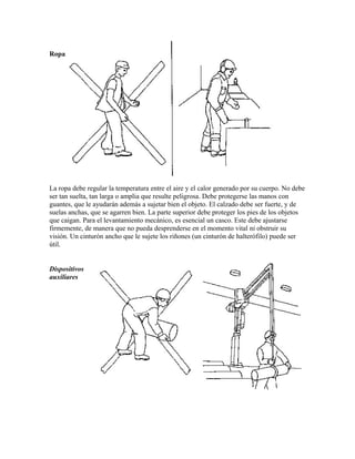 Ropa
La ropa debe regular la temperatura entre el aire y el calor generado por su cuerpo. No debe
ser tan suelta, tan larga o amplia que resulte peligrosa. Debe protegerse las manos con
guantes, que le ayudarán además a sujetar bien el objeto. El calzado debe ser fuerte, y de
suelas anchas, que se agarren bien. La parte superior debe proteger los pies de los objetos
que caigan. Para el levantamiento mecánico, es esencial un casco. Este debe ajustarse
firmemente, de manera que no pueda desprenderse en el momento vital ni obstruir su
visión. Un cinturón ancho que le sujete los riñones (un cinturón de halterófilo) puede ser
útil.
Dispositivos
auxiliares
 