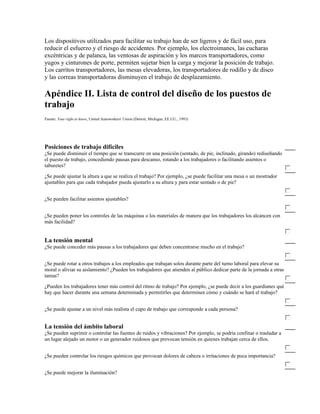 Los dispositivos utilizados para facilitar su trabajo han de ser ligeros y de fácil uso, para
reducir el esfuerzo y el riesgo de accidentes. Por ejemplo, los electroimanes, las cucharas
excéntricas y de palanca, las ventosas de aspiración y los marcos transportadores, como
yugos y cinturones de porte, permiten sujetar bien la carga y mejorar la posición de trabajo.
Los carritos transportadores, las mesas elevadoras, los transportadores de rodillo y de disco
y las correas transportadoras disminuyen el trabajo de desplazamiento.
Apéndice II. Lista de control del diseño de los puestos de
trabajo
Fuente: Your right to know, United Autoworkers' Union (Detroit, Michigan, EE.UU., 1993)
Posiciones de trabajo difíciles
¿Se puede disminuir el tiempo que se transcurre en una posición (sentado, de pie, inclinado, girando) rediseñando
el puesto de trabajo, concediendo pausas para descanso, rotando a los trabajadores o facilitando asientos o
taburetes?
¿Se puede ajustar la altura a que se realiza el trabajo? Por ejemplo, ¿se puede facilitar una mesa o un mostrador
ajustables para que cada trabajador pueda ajustarlo a su altura y para estar sentado o de pie?
¿Se pueden facilitar asientos ajustables?
¿Se pueden poner los controles de las máquinas o los materiales de manera que los trabajadores los alcancen con
más facilidad?
La tensión mental
¿Se puede conceder más pausas a los trabajadores que deben concentrarse mucho en el trabajo?
¿Se puede rotar a otros trabajos a los empleados que trabajan solos durante parte del turno laboral para elevar su
moral o aliviar su aislamiento? ¿Pueden los trabajadores que atienden al público dedicar parte de la jornada a otras
tareas?
¿Pueden los trabajadores tener más control del ritmo de trabajo? Por ejemplo, ¿se puede decir a los guardianes qué
hay que hacer durante una semana determinada y permitirles que determinen cómo y cuándo se hará el trabajo?
¿Se puede ajustar a un nivel más realista el cupo de trabajo que corresponde a cada persona?
La tensión del ámbito laboral
¿Se pueden suprimir o controlar las fuentes de ruidos y vibraciones? Por ejemplo, se podría confinar o trasladar a
un lugar alejado un motor o un generador ruidosos que provocan tensión en quienes trabajan cerca de ellos.
¿Se pueden controlar los riesgos químicos que provocan dolores de cabeza o irritaciones de poca importancia?
¿Se puede mejorar la iluminación?
 