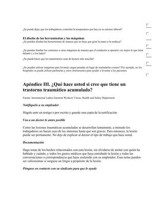 ¿Se puede dejar que los trabajadores controlen la temperatura que hay en su entorno laboral?
El diseño de las herramientas y las máquinas
¿Se pueden diseñar las herramientas de manera que no haya que girar la mano o la muñeca?
¿Se pueden diseñar los camiones u otras máquinas de manera que el conductor u operario vea mejor lo que tiene
delante y a los lados?
¿Se puede hacer que los manómetros sean de lectura más sencilla?
¿Se pueden utilizar máquinas para levantar cargas pesadas en lugar de trasladarlas a mano? Por ejemplo, en los
hospitales se puede utilizar parihuelas y otros instrumentos para ayudar a levantar a los pacientes.
Apéndice III. ¿Qué hace usted si cree que tiene un
trastorno traumático acumulado?
Fuente: International Ladies Garment Workers' Union, Health and Safety Department.
Notifíquelo a su empleador
Hágalo ante un testigo o por escrito y guarde una copia de la notificación.
Vea a un doctor lo antes posible
Como las lesiones traumáticas acumuladas se desarrollan lentamente, a menudo los
trabajadores no hacen caso de los síntomas hasta que son graves. Para entonces, la lesión
puede ser permanente. No deje de explicar al doctor el tipo de trabajo que hace usted.
Documentación
Haga notas de los hechos relacionados con esta lesión, sin olvidarse de anotar con quién ha
hablado y cuándo, y todos los gastos médicos que haya entrañado la lesión y todas las
conversaciones o correspondencia que haya sostenido con su empleador. Esas notas pueden
ser valiosísimas si surgiese un litigio a propósito de la lesión.
Póngase en contacto con su sindicato para que le ayude
 