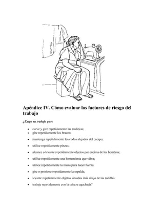 Apéndice IV. Cómo evaluar los factores de riesgo del
trabajo
¿Exige su trabajo que:
• curve y gire repetidamente las muñecas;
• gire repetidamente los brazos;
• mantenga repetidamente los codos alejados del cuerpo;
• utilice repetidamente pinzas;
• alcance o levante repetidamente objetos por encima de los hombros;
• utilice repetidamente una herramienta que vibra;
• utilice repetidamente la mano para hacer fuerza;
• gire o presione repetidamente la espalda;
• levante repetidamente objetos situados más abajo de las rodillas;
• trabaje repetidamente con la cabeza agachada?
 