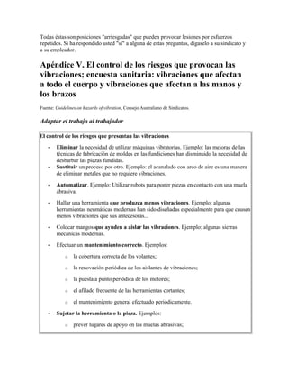 Todas éstas son posiciones "arriesgadas" que pueden provocar lesiones por esfuerzos
repetidos. Si ha respondido usted "sí" a alguna de estas preguntas, dígaselo a su sindicato y
a su empleador.
Apéndice V. El control de los riesgos que provocan las
vibraciones; encuesta sanitaria: vibraciones que afectan
a todo el cuerpo y vibraciones que afectan a las manos y
los brazos
Fuente: Guidelines on hazards of vibration, Consejo Australiano de Sindicatos.
Adaptar el trabajo al trabajador
El control de los riesgos que presentan las vibraciones
• Eliminar la necesidad de utilizar máquinas vibratorias. Ejemplo: las mejoras de las
técnicas de fabricación de moldes en las fundiciones han disminuido la necesidad de
desbarbar las piezas fundidas.
• Sustituir un proceso por otro. Ejemplo: el acanalado con arco de aire es una manera
de eliminar metales que no requiere vibraciones.
• Automatizar. Ejemplo: Utilizar robots para poner piezas en contacto con una muela
abrasiva.
• Hallar una herramienta que produzca menos vibraciones. Ejemplo: algunas
herramientas neumáticas modernas han sido diseñadas especialmente para que causen
menos vibraciones que sus antecesoras...
• Colocar mangos que ayuden a aislar las vibraciones. Ejemplo: algunas sierras
mecánicas modernas.
• Efectuar un mantenimiento correcto. Ejemplos:
o la cobertura correcta de los volantes;
o la renovación periódica de los aislantes de vibraciones;
o la puesta a punto periódica de los motores;
o el afilado frecuente de las herramientas cortantes;
o el mantenimiento general efectuado periódicamente.
• Sujetar la herramienta o la pieza. Ejemplos:
o prever lugares de apoyo en las muelas abrasivas;
 