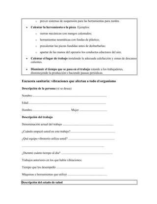 o prever sistemas de suspensión para las herramientas para zurdos.
• Calentar la herramienta o la pieza. Ejemplos:
o sierras mecánicas con mangos calentados;
o herramientas neumáticas con fundas de plástico;
o precalentar las piezas fundidas antes de desbarbarlas;
o apartar de las manos del operario los conductos eductores del aire.
• Calentar el lugar de trabajo instalando la adecuada calefacción y zonas de descanso
calientes.
• Disminuir el tiempo que se pasa en el trabajo rotando a los trabajadores,
disminuyendo la producción o haciendo pausas periódicas.
Encuesta sanitaria: vibraciones que afectan a todo el organismo
Descripción de la persona (si se desea)
Nombre.................................................................................................
Edad.....................................................................................................
Hombre.................................................. Mujer ....................................
Descripción del trabajo
Denominación actual del trabajo ..................................................................
¿Cuándo empezó usted en este trabajo?..........................................................
¿Qué equipo vibratorio utiliza usted? ............................................................
...........................................................................................................
¿Durante cuánto tiempo al día? ...................................................................
Trabajos anteriores en los que había vibraciones:
Tiempo que los desempeñó ..............................................................
Máquinas o herramientas que utilizó ...................................................
Descripción del estado de salud
 