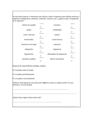 Si está usted expuesto a vibraciones que afectan a todo el organismo (por hallarse próximo a
máquinas, hormigoneras, autobuses, camiones, tractores, etc.), ¿padece usted o ha padecido
de lo siguiente?:
dolores de espalda insomnio
artritis irritabilidad
venas varicosas mareos
hemorroides visión borrosa
trastornos en la ingle cansancio
indigestión impotencia
hipertensión dificultades de respiración
trastornos cardíaco dolores musculares
Respecto de cada problema señalado, indique:
S si lo padece todo el tiempo
P si lo padece periódicamente
O si lo padece ocasionalmente
¿Padecía usted alguna de esas afecciones antes de asumir su trabajo actual? En caso
afirmativo, sírvase detallar:
..........................................................................................................................
..............................................................................................................................................
¿Quiere hacer alguna observación más?
...........................................................................................................
...............................................................................................................................................
 