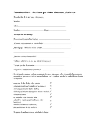 Encuesta sanitaria: vibraciones que afectan a las manos y los brazos
Descripción de la persona (si se desea)
Nombre.................................................................................................
Edad.....................................................................................................
Hombre.................................................. Mujer ....................................
Descripción del trabajo
Denominación actual del trabajo ..................................................................
¿Cuándo empezó usted en este trabajo?..........................................................
¿Qué equipo vibratorio utiliza usted? ............................................................
...........................................................................................................
¿Durante cuánto tiempo al día? ...................................................................
Trabajos anteriores en los que había vibraciones:
Tiempo que los desempeñó ..............................................................
Máquinas o herramientas que utilizó ...................................................
Si está usted expuesto a vibraciones que afectan a las manos y los brazos (de herramientas
neumáticas, sierras mecánicas, esmeriladoras, etc.), ¿padece usted o ha padecido de algo de
lo siguiente
comezón de los dedos o las manos;
entumecimiento de los dedos o las manos;
emblanquecimiento de los dedos;
emblanquecimiento de algunos dedos o manos;
sólo en invierno
en todas las estaciones del año;
calambres o dolores en los brazos o los
hombros;
entumecimiento de los brazos;
descaecimiento de las muñecas.
Respecto de cada problema señalado, indique:
 