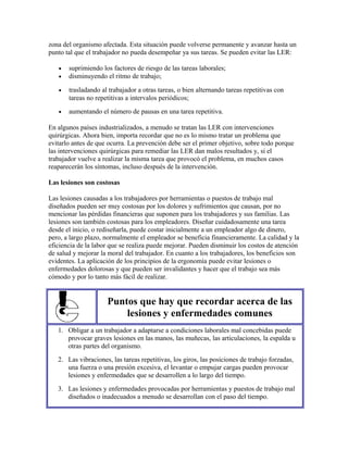 zona del organismo afectada. Esta situación puede volverse permanente y avanzar hasta un
punto tal que el trabajador no pueda desempeñar ya sus tareas. Se pueden evitar las LER:
• suprimiendo los factores de riesgo de las tareas laborales;
• disminuyendo el ritmo de trabajo;
• trasladando al trabajador a otras tareas, o bien alternando tareas repetitivas con
tareas no repetitivas a intervalos periódicos;
• aumentando el número de pausas en una tarea repetitiva.
En algunos países industrializados, a menudo se tratan las LER con intervenciones
quirúrgicas. Ahora bien, importa recordar que no es lo mismo tratar un problema que
evitarlo antes de que ocurra. La prevención debe ser el primer objetivo, sobre todo porque
las intervenciones quirúrgicas para remediar las LER dan malos resultados y, si el
trabajador vuelve a realizar la misma tarea que provocó el problema, en muchos casos
reaparecerán los síntomas, incluso después de la intervención.
Las lesiones son costosas
Las lesiones causadas a los trabajadores por herramientas o puestos de trabajo mal
diseñados pueden ser muy costosas por los dolores y sufrimientos que causan, por no
mencionar las pérdidas financieras que suponen para los trabajadores y sus familias. Las
lesiones son también costosas para los empleadores. Diseñar cuidadosamente una tarea
desde el inicio, o rediseñarla, puede costar inicialmente a un empleador algo de dinero,
pero, a largo plazo, normalmente el empleador se beneficia financieramente. La calidad y la
eficiencia de la labor que se realiza puede mejorar. Pueden disminuir los costos de atención
de salud y mejorar la moral del trabajador. En cuanto a los trabajadores, los beneficios son
evidentes. La aplicación de los principios de la ergonomía puede evitar lesiones o
enfermedades dolorosas y que pueden ser invalidantes y hacer que el trabajo sea más
cómodo y por lo tanto más fácil de realizar.
Puntos que hay que recordar acerca de las
lesiones y enfermedades comunes
1. Obligar a un trabajador a adaptarse a condiciones laborales mal concebidas puede
provocar graves lesiones en las manos, las muñecas, las articulaciones, la espalda u
otras partes del organismo.
2. Las vibraciones, las tareas repetitivas, los giros, las posiciones de trabajo forzadas,
una fuerza o una presión excesiva, el levantar o empujar cargas pueden provocar
lesiones y enfermedades que se desarrollen a lo largo del tiempo.
3. Las lesiones y enfermedades provocadas por herramientas y puestos de trabajo mal
diseñados o inadecuados a menudo se desarrollan con el paso del tiempo.
 