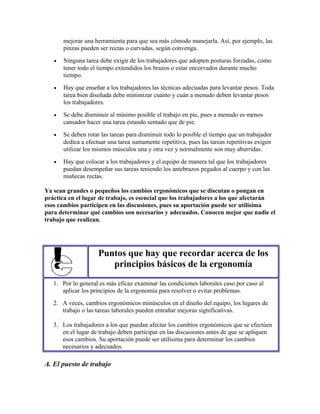 mejorar una herramienta para que sea más cómodo manejarla. Así, por ejemplo, las
pinzas pueden ser rectas o curvadas, según convenga.
• Ninguna tarea debe exigir de los trabajadores que adopten posturas forzadas, como
tener todo el tiempo extendidos los brazos o estar encorvados durante mucho
tiempo.
• Hay que enseñar a los trabajadores las técnicas adecuadas para levantar pesos. Toda
tarea bien diseñada debe minimizar cuánto y cuán a menudo deben levantar pesos
los trabajadores.
• Se debe disminuir al mínimo posible el trabajo en pie, pues a menudo es menos
cansador hacer una tarea estando sentado que de pie.
• Se deben rotar las tareas para disminuir todo lo posible el tiempo que un trabajador
dedica a efectuar una tarea sumamente repetitiva, pues las tareas repetitivas exigen
utilizar los mismos músculos una y otra vez y normalmente son muy aburridas.
• Hay que colocar a los trabajadores y el equipo de manera tal que los trabajadores
puedan desempeñar sus tareas teniendo los antebrazos pegados al cuerpo y con las
muñecas rectas.
Ya sean grandes o pequeños los cambios ergonómicos que se discutan o pongan en
práctica en el lugar de trabajo, es esencial que los trabajadores a los que afectarán
esos cambios participen en las discusiones, pues su aportación puede ser utilísima
para determinar qué cambios son necesarios y adecuados. Conocen mejor que nadie el
trabajo que realizan.
Puntos que hay que recordar acerca de los
principios básicos de la ergonomía
1. Por lo general es más eficaz examinar las condiciones laborales caso por caso al
aplicar los principios de la ergonomía para resolver o evitar problemas.
2. A veces, cambios ergonómicos minúsculos en el diseño del equipo, los lugares de
trabajo o las tareas laborales pueden entrañar mejoras significativas.
3. Los trabajadores a los que puedan afectar los cambios ergonómicos que se efectúen
en el lugar de trabajo deben participar en las discusiones antes de que se apliquen
esos cambios. Su aportación puede ser utilísima para determinar los cambios
necesarios y adecuados.
A. El puesto de trabajo
 