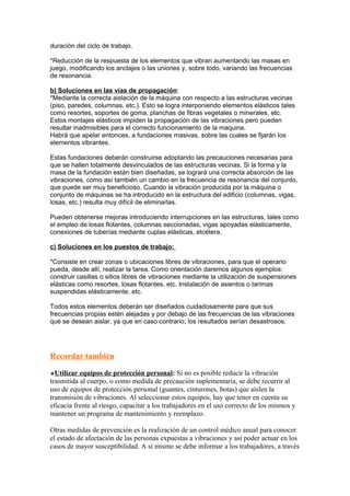 duración del ciclo de trabajo.
*Reducción de la respuesta de los elementos que vibran aumentando las masas en
juego, modificando los anclajes o las uniones y, sobre todo, variando las frecuencias
de resonancia.
b) Soluciones en las vías de propagación:
*Mediante la correcta aislación de la máquina con respecto a las estructuras vecinas
(piso, paredes, columnas, etc.). Esto se logra interponiendo elementos elásticos tales
como resortes, soportes de goma, planchas de fibras vegetales o minerales, etc.
Estos montajes elásticos impiden la propagación de las vibraciones pero pueden
resultar inadmisibles para el correcto funcionamiento de la maquina.
Habrá que apelar entonces, a fundaciones masivas, sobre las cuales se fijarán los
elementos vibrantes.
Estas fundaciones deberán construirse adoptando las precauciones necesarias para
que se hallen totalmente desvinculados de las estructuras vecinas. Si la forma y la
masa de la fundación están bien diseñadas, se logrará una correcta absorción de las
vibraciones, como así también un cambio en la frecuencia de resonancia del conjunto,
que puede ser muy beneficioso. Cuando la vibración producida por la máquina o
conjunto de máquinas se ha introducido en la estructura del edificio (columnas, vigas,
losas, etc.) resulta muy difícil de eliminarlas.
Pueden obtenerse mejoras introduciendo interrupciones en las estructuras, tales como
el empleo de losas flotantes, columnas seccionadas, vigas apoyadas elásticamente,
conexiones de tuberías mediante cuplas elásticas, etcétera.
c) Soluciones en los puestos de trabajo:
*Consiste en crear zonas o ubicaciones libres de vibraciones, para que el operario
pueda, desde allí, realizar la tarea. Como orientación daremos algunos ejemplos:
construir casillas o sitios libres de vibraciones mediante la utilización de suspensiones
elásticas como resortes, losas flotantes, etc. Instalación de asientos o tarimas
suspendidas elásticamente, etc.
Todos estos elementos deberán ser diseñados cuidadosamente para que sus
frecuencias propias estén alejadas y por debajo de las frecuencias de las vibraciones
que se desean aislar, ya que en caso contrario, los resultados serían desastrosos.
Recordar también
Utilizar equipos de protección personal: Si no es posible reducir la vibración
trasmitida al cuerpo, o como medida de precaución suplementaria, se debe recurrir al
uso de equipos de protección personal (guantes, cinturones, botas) que aíslen la
transmisión de vibraciones. Al seleccionar estos equipos, hay que tener en cuenta su
eficacia frente al riesgo, capacitar a los trabajadores en el uso correcto de los mismos y
mantener un programa de mantenimiento y reemplazo.
Otras medidas de prevención es la realización de un control médico anual para conocer
el estado de afectación de las personas expuestas a vibraciones y así poder actuar en los
casos de mayor susceptibilidad. A sí mismo se debe informar a los trabajadores, a través
 