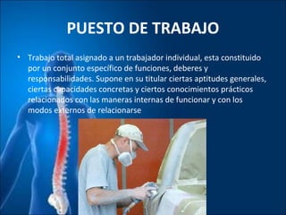 PUESTO DE TRABAJO
• Trabajo total asignado a un trabajador individual, esta constituido
por un conjunto específico de funciones, deberes y
responsabilidades. Supone en su titular ciertas aptitudes generales,
ciertas capacidades concretas y ciertos conocimientos prácticos
relacionados con las maneras internas de funcionar y con los
modos externos de relacionarse
 