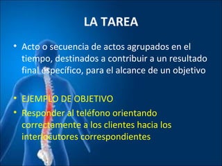 LA TAREA
• Acto o secuencia de actos agrupados en el
tiempo, destinados a contribuir a un resultado
final específico, para el alcance de un objetivo
• EJEMPLO DE OBJETIVO
• Responder al teléfono orientando
correctamente a los clientes hacia los
interlocutores correspondientes
 