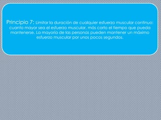 Principio 7: Limitar la duración de cualquier esfuerzo muscular continuo:
cuanto mayor sea el esfuerzo muscular, más corto el tiempo que pueda
mantenerse. La mayoría de las personas pueden mantener un máximo
esfuerzo muscular por unos pocos segundos.
 