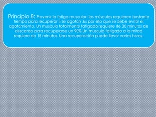 Principio 8: Prevenir la fatiga muscular: los músculos requieren bastante
tiempo para recuperar si se agotan .Es por ello que se debe evitar el
agotamiento. Un musculo totalmente fatigado requiere de 30 minutos de
descanso para recuperarse un 90%.Un musculo fatigado a la mitad
requiere de 15 minutos. Una recuperación puede llevar varias horas.
 