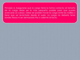 Principio 6: Asegurarse que la carga tiene la forma correcta: el tamaño
de la carga debe ser lo más pequeño posible para que pueda
acercarse al cuerpo. Debe ser posible mover la carga entre las rodillas si
tiene que ser levantado desde el suelo. La carga no debería tener
bordes filosos ni ser demasiado fría o caliente al tacto.
 