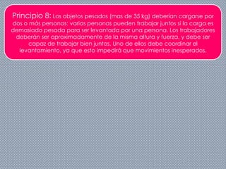 Principio 8: Los objetos pesados (mas de 35 kg) deberían cargarse por
dos o más personas: varias personas pueden trabajar juntos si la carga es
demasiado pesada para ser levantada por una persona. Los trabajadores
deberán ser aproximadamente de la misma altura y fuerza, y debe ser
capaz de trabajar bien juntos. Uno de ellos debe coordinar el
levantamiento, ya que esto impedirá que movimientos inesperados.
 