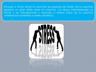 Principio 4: Evitar torcer la columna: las posturas de torsión de la columna
generan un gran estrés sobre la columna. Los discos intervertebrales se
estiran y las articulaciones y músculos a ambos lados de la columna
vertebral son sometidos a estrés asimétrico
 
