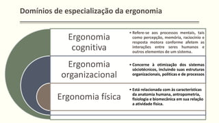 Domínios de especialização da ergonomia
Ergonomia
cognitiva
Ergonomia
organizacional
Ergonomia física
• Refere-se aos processos mentais, tais
como percepção, memória, raciocínio e
resposta motora conforme afetem as
interações entre seres humanos e
outros elementos de um sistema.
• Concerne à otimização dos sistemas
sóciotécnicos, incluindo suas estruturas
organizacionais, políticas e de processos
• Está relacionada com às características
da anatomia humana, antropometria,
fisiologia e biomecânica em sua relação
a atividade física.
 