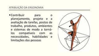 ATRIBUIÇÃO DA ERGONOMIA
▪Contribuir para o
planejamento, projeto e a
avaliação de tarefas, postos de
trabalho, produtos, ambientes
e sistemas de modo a torná-
los compatíveis com as
necessidades, habilidades e
limitações das pessoas
 