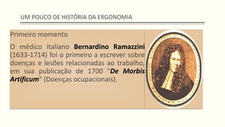 UM POUCO DE HISTÓRIA DA ERGONOMIA
Primeiro momento
O médico italiano Bernardino Ramazzini
(1633-1714) foi o primeiro a escrever sobre
doenças e lesões relacionadas ao trabalho,
em sua publicação de 1700 "De Morbis
Artificum" (Doenças ocupacionais).
 