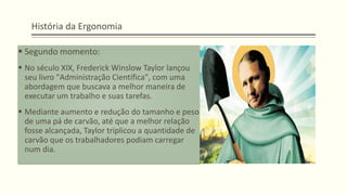 História da Ergonomia
▪ Segundo momento:
▪ No século XIX, Frederick Winslow Taylor lançou
seu livro "Administração Científica", com uma
abordagem que buscava a melhor maneira de
executar um trabalho e suas tarefas.
▪ Mediante aumento e redução do tamanho e peso
de uma pá de carvão, até que a melhor relação
fosse alcançada, Taylor triplicou a quantidade de
carvão que os trabalhadores podiam carregar
num dia.
 