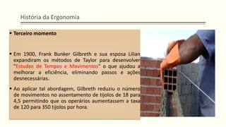 História da Ergonomia
▪ Terceiro momento
▪ Em 1900, Frank Bunker Gilbreth e sua esposa Lilian
expandiram os métodos de Taylor para desenvolver
"Estudos de Tempos e Movimentos" o que ajudou a
melhorar a eficiência, eliminando passos e ações
desnecessárias.
▪ Ao aplicar tal abordagem, Gilbreth reduziu o número
de movimentos no assentamento de tijolos de 18 para
4,5 permitindo que os operários aumentassem a taxa
de 120 para 350 tijolos por hora.
 
