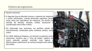 História da ergonomia
▪ Quarto momento:
▪ A Segunda Guerra Mundial marcou o advento de máquinas
e armas sofisticadas, criando demandas cognitivas jamais
vistas antes por operadores de máquinas, em termos de
tomada de decisão, atenção, análise situacional e
coordenação entre mãos e olhos.
▪ Foi observado que aeronaves em perfeito estado de
funcionamento, conduzidas pelos melhores pilotos, ainda
caíam.
▪ Em 1943, Alphonse Chapanis, um tenente no exército norte-
americano, mostrou que o "erro do piloto" poderia ser
muito reduzido quando controles mais lógicos e
diferenciáveis substituíram os confusos projetos das cabines
dos aviões.
 