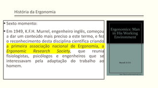 História da Ergonomia
▪ Sexto momento:
▪ Em 1949, K.F.H. Murrel, engenheiro inglês, começou
a dar um conteúdo mais preciso a este termo, e fez
o reconhecimento desta disciplina científica criando
a primeira associação nacional de Ergonomia, a
Ergonomic Research Society, que reunia
fisiologistas, psicólogos e engenheiros que se
interessavam pela adaptação do trabalho ao
homem.
 