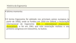 História da Ergonomia
▪ Sétimo momento:
▪ O termo Ergonomia foi adotado nos principais países europeus (a
partir de 1950), onde se fundou em 1959 em Oxford, a Associação
Internacional de Ergonomia (IEA – International Ergonomics
Association), e foi em 1961 que esta associação realizou o seu
primeiro congresso em Estocolmo, na Suécia.
 