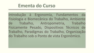 Ementa do Curso
Introdução à Ergonomia, Fundamentos da
Fisiologia e Biomecânica do Trabalho, Ambiente
de Trabalho, Antropometria, Trabalho
Fisicamente Pesado, Dispositivos Técnicos de
Trabalho, Paradigmas do Trabalho, Organização
do Trabalho sob o Ponto de vista Ergonômico.
 