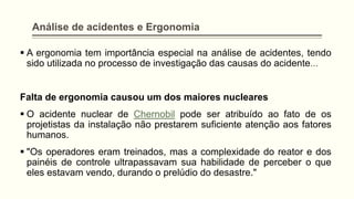Análise de acidentes e Ergonomia
▪ A ergonomia tem importância especial na análise de acidentes, tendo
sido utilizada no processo de investigação das causas do acidente...
Falta de ergonomia causou um dos maiores nucleares
▪ O acidente nuclear de Chernobil pode ser atribuído ao fato de os
projetistas da instalação não prestarem suficiente atenção aos fatores
humanos.
▪ "Os operadores eram treinados, mas a complexidade do reator e dos
painéis de controle ultrapassavam sua habilidade de perceber o que
eles estavam vendo, durando o prelúdio do desastre."
 