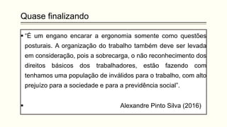 Quase finalizando
▪ “É um engano encarar a ergonomia somente como questões
posturais. A organização do trabalho também deve ser levada
em consideração, pois a sobrecarga, o não reconhecimento dos
direitos básicos dos trabalhadores, estão fazendo com
tenhamos uma população de inválidos para o trabalho, com alto
prejuízo para a sociedade e para a previdência social”.
▪ Alexandre Pinto Silva (2016)
 