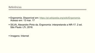 Referências
▪ Ergonomia. Disponível em: https://pt.wikipedia.org/wiki/Ergonomia.
Acesso em: 13 mar. 17
▪ SILVA, Alexandre Pinto da. Ergonomia: interpretando a NR-17. 2 ed.
São Paulo: LTr, 2016.
▪ Imagens: Internet
 