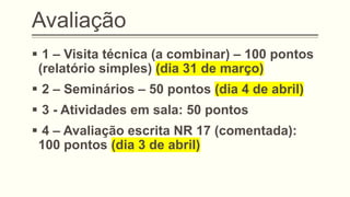 Avaliação
▪ 1 – Visita técnica (a combinar) – 100 pontos
(relatório simples) (dia 31 de março)
▪ 2 – Seminários – 50 pontos (dia 4 de abril)
▪ 3 - Atividades em sala: 50 pontos
▪ 4 – Avaliação escrita NR 17 (comentada):
100 pontos (dia 3 de abril)
 