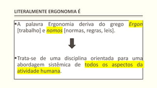 LITERALMENTE ERGONOMIA É
▪A palavra Ergonomia deriva do grego Ergon
[trabalho] e nomos [normas, regras, leis].
▪Trata-se de uma disciplina orientada para uma
abordagem sistêmica de todos os aspectos da
atividade humana.
 