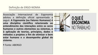 Definição de ERGO-NOMIA
Associação Internacional de Ergonomia
adotou a definição oficial apresentada a
seguir. A Ergonomia (ou Fatores Humanos) é
uma disciplina científica relacionada ao
entendimento das interações entre os seres
humanos e outros elementos ou sistemas, e
à aplicação de teorias, princípios, dados e
métodos a projetos a fim de otimizar o bem
estar humano e o desempenho global do
sistema.
▪ Fonte: ABERGO
 