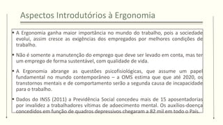 Aspectos Introdutórios à Ergonomia
▪ A Ergonomia ganha maior importância no mundo do trabalho, pois a sociedade
evolui, assim cresce as exigências dos empregados por melhores condições de
trabalho.
▪ Não é somente a manutenção do emprego que deve ser levado em conta, mas ter
um emprego de forma sustentável, com qualidade de vida.
▪ A Ergonomia abrange as questões psicofisiológicas, que assume um papel
fundamental no mundo contemporâneo – a OMS estima que que até 2020, os
transtornos mentais e de comportamento serão a segunda causa de incapacidade
para o trabalho.
▪ Dados do INSS (2011) a Previdência Social concedeu mais de 15 aposentadorias
por invalidez a trabalhadores vítimas de adoecimento mental. Os auxílios-doença
concedidos em função de quadros depressivos chegaram a 82 mil em todo o País.
 