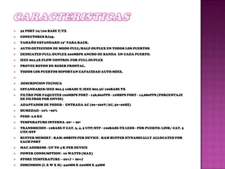    32 PORT 10/100 BASE T/TX
   CONECTORES RJ45.
   TAMAÑO ESTANDARD 19" PARA RACK.
   AUTO-DETECCION DE MODO FULL/HALF-DUPLEX EN TODOS LOS PUERTOS
   DEDICATED FULL-DUPLEX 200MBPS ANCHO DE BANDA EN CADA PUERTO.
   IEEE 802.3X FLOW CONTROL FOR FULL-DUPLEX
   PROVEE BOTON DE RESER FRONTAL.
   TODOS LOS PUERTOS SOPORTAN CAPACIDAD AUTO-MDIX.


   DESCRIPCION TECNICA
   ESTANDARES: IEEE 802.3 10BASE T; IEEE 802.3U 100BASE TX
   FILTRO POR PAQUETES 100MBPS PORT - 148,800PPS - 10MBPS PORT - 14,880PPS (PORCENTAJE
    DE FILTROS POR ENVIO)
   ADAPTADOR DE PODER - ENTRADA AC (90~260V/AC, 50~60HZ)
   HUMEDAD - 10% ~90%
   PESO- 2.8 KG
   TEMPERATURE INTERNA -20º ~ 90º
   TRANSMICION - 10BASE-T CAT. 3, 4, 5 UTP/STP - 100BASE-TX LEDS - POR PUERTO: LINK/ CAT. 5
    UTP/STP
   BUFFER MEMORY - RAM: 8MBITS PER DEVICE - RAM BUFFER DYNAMICALLY ALLOCATED FOR
    EACH PORT
   MAC ADDRESS - UP TO 4 K PER DEVICE
   POWER CONSUMPTION - 16 WATTS (MAX)
   STORE TEMPERATURE - -20¢J ~ 90¢J
   DIMENSION (L X W X H) -440MM X 220MM X 44MM
 