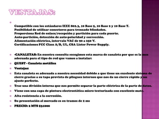 
    Compatible con los estándares IEEE 802.3, 10 Base 5, 10 Base 2 y 10 Base T.
    Posibilidad de utilizar conectores para trenzado blindados.
    Proporciona Red de enlace/recepción y partición para cada puerto.
    Auto-partición, detección de auto-polaridad y corrección.
    Alimentación eléctrica, intervalo VAC de 90 a 250 V.
    Certificaciones FCC Class A/B, UL, CSA Lister Power Supply.


   -CANALETAS: En nuestra consulta escogimos esta marca de canaleta por que es la mas
    adecuada para el tipo de red que vamos a instalar:
   QUEST - Canaleta metálica
   Ventajas:
   Esta canaleta es adecuada a nuestra necesidad debido a que tiene un excelente sistema de
    cierre gracias a su tapa provista de pliegues internos que nos da un cierre rápido y un
    ajuste perfecto.
   Trae una división interna que nos permite separar la parte eléctrica de la parte de datos.
   Viene con una capa de pintura electrostática micro texturizada con excelente mate.
   Alta resistencia a la corrosión.
   Su presentación al mercado es en tramos de 2 ms
   PRECIO: 2 MTS $31000
 